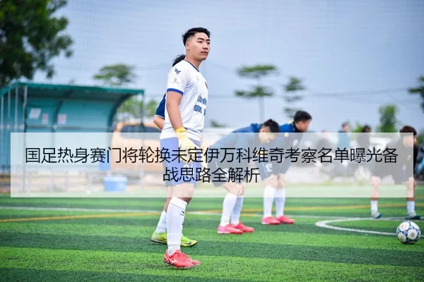 国足热身赛门将轮换未定伊万科维奇考察名单曝光备战思路全解析