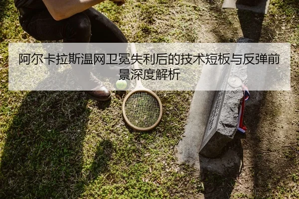 阿尔卡拉斯温网卫冕失利后的技术短板与反弹前景深度解析
