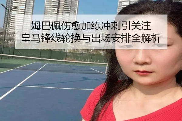 姆巴佩伤愈加练冲刺引关注 皇马锋线轮换与出场安排全解析